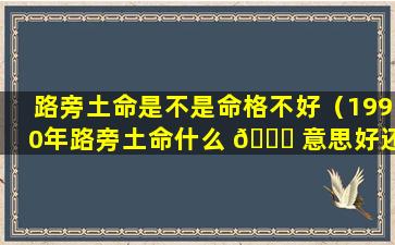 路旁土命是不是命格不好（1990年路旁土命什么 🐒 意思好还是不 🪴 好）